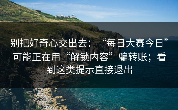 别把好奇心交出去：“每日大赛今日”可能正在用“解锁内容”骗转账；看到这类提示直接退出