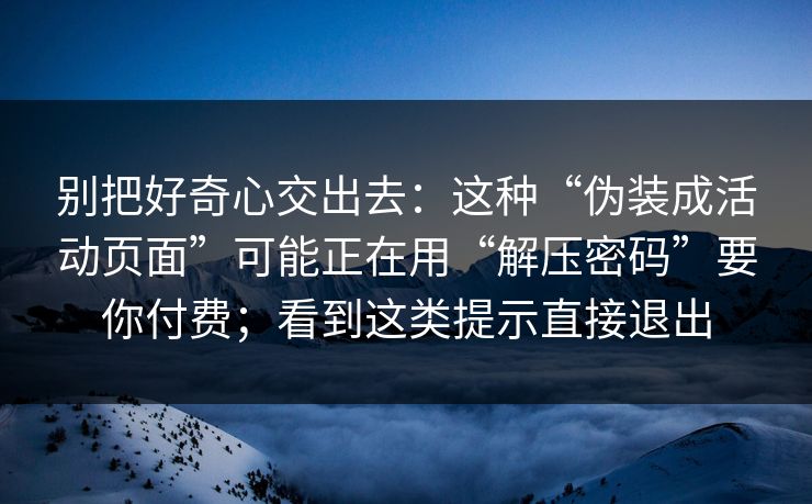 别把好奇心交出去：这种“伪装成活动页面”可能正在用“解压密码”要你付费；看到这类提示直接退出