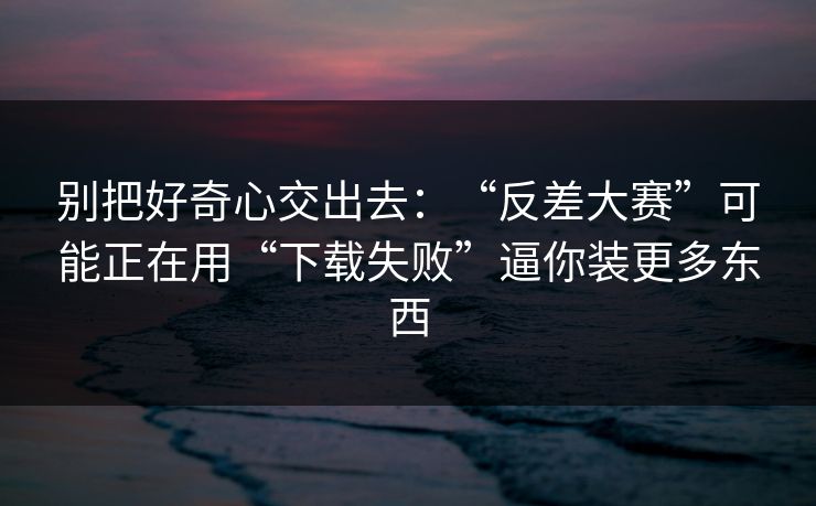 别把好奇心交出去：“反差大赛”可能正在用“下载失败”逼你装更多东西