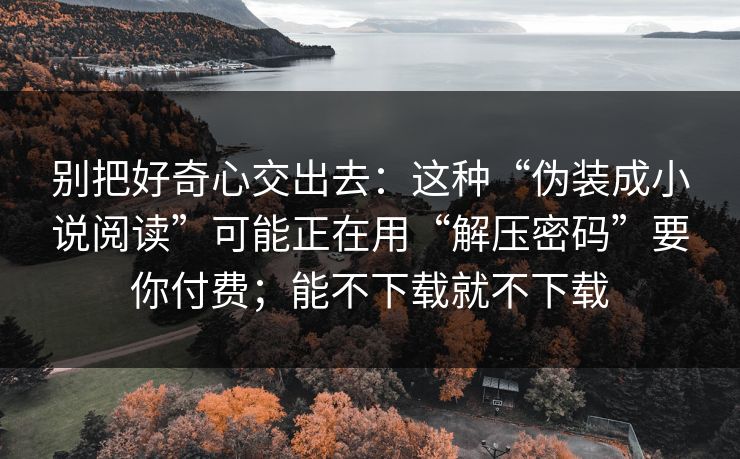 别把好奇心交出去：这种“伪装成小说阅读”可能正在用“解压密码”要你付费；能不下载就不下载