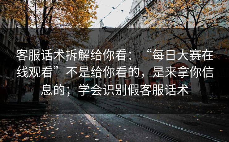 客服话术拆解给你看：“每日大赛在线观看”不是给你看的，是来拿你信息的；学会识别假客服话术