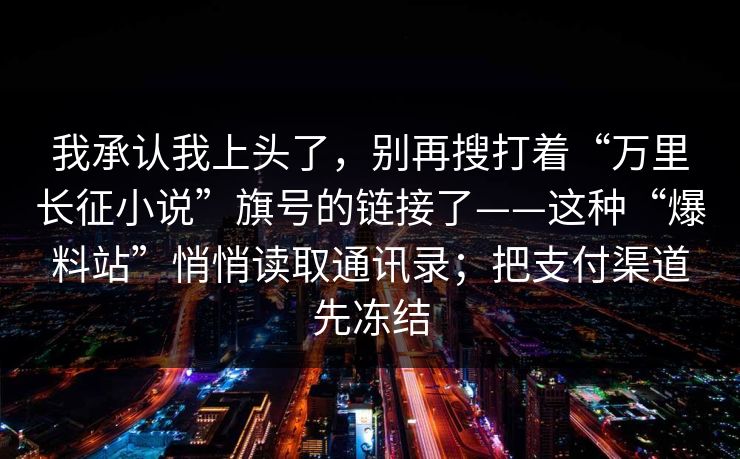我承认我上头了，别再搜打着“万里长征小说”旗号的链接了——这种“爆料站”悄悄读取通讯录；把支付渠道先冻结