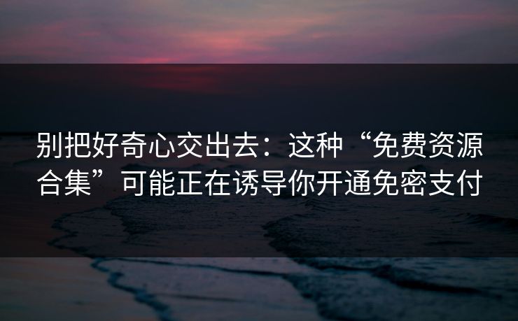 别把好奇心交出去：这种“免费资源合集”可能正在诱导你开通免密支付