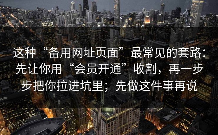 这种“备用网址页面”最常见的套路：先让你用“会员开通”收割，再一步步把你拉进坑里；先做这件事再说