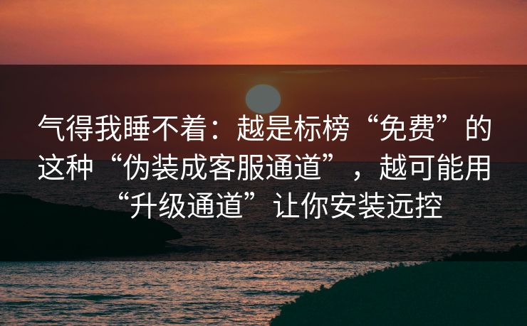 气得我睡不着：越是标榜“免费”的这种“伪装成客服通道”，越可能用“升级通道”让你安装远控