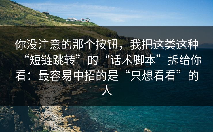 你没注意的那个按钮，我把这类这种“短链跳转”的“话术脚本”拆给你看：最容易中招的是“只想看看”的人