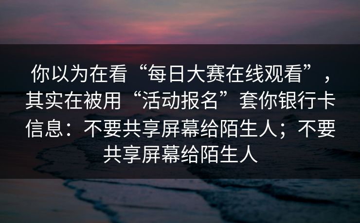 你以为在看“每日大赛在线观看”，其实在被用“活动报名”套你银行卡信息：不要共享屏幕给陌生人；不要共享屏幕给陌生人
