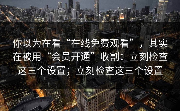 你以为在看“在线免费观看”，其实在被用“会员开通”收割：立刻检查这三个设置；立刻检查这三个设置