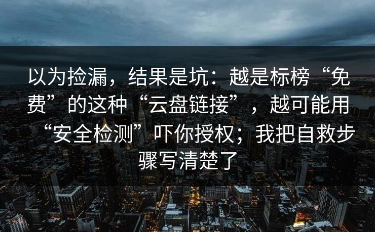 以为捡漏，结果是坑：越是标榜“免费”的这种“云盘链接”，越可能用“安全检测”吓你授权；我把自救步骤写清楚了