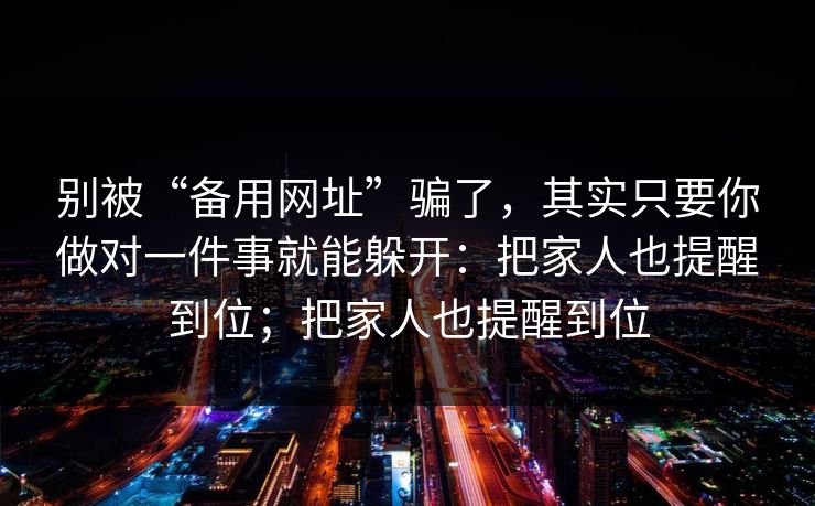 别被“备用网址”骗了，其实只要你做对一件事就能躲开：把家人也提醒到位；把家人也提醒到位