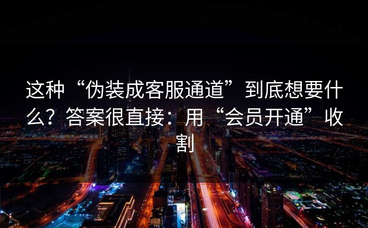 这种“伪装成客服通道”到底想要什么？答案很直接：用“会员开通”收割