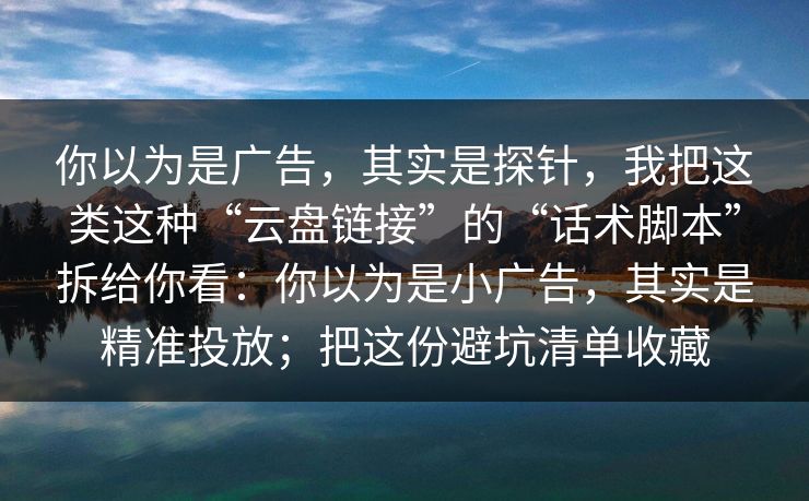 你以为是广告，其实是探针，我把这类这种“云盘链接”的“话术脚本”拆给你看：你以为是小广告，其实是精准投放；把这份避坑清单收藏