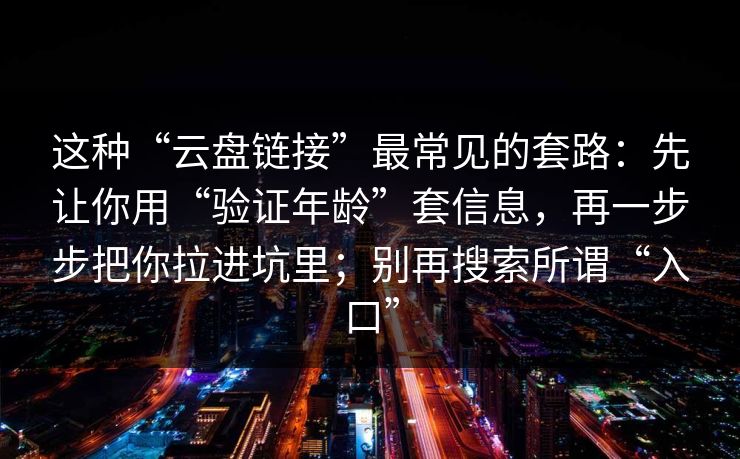 这种“云盘链接”最常见的套路：先让你用“验证年龄”套信息，再一步步把你拉进坑里；别再搜索所谓“入口”
