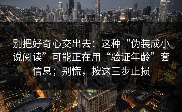 别把好奇心交出去：这种“伪装成小说阅读”可能正在用“验证年龄”套信息；别慌，按这三步止损
