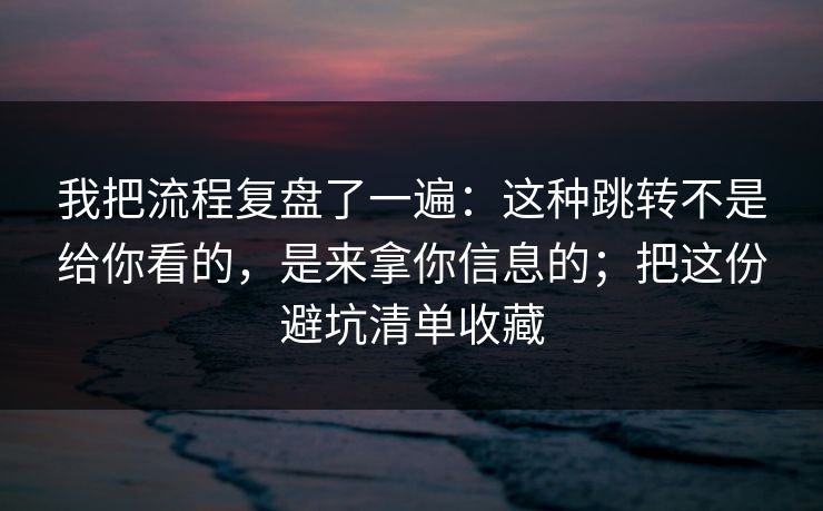 我把流程复盘了一遍：这种跳转不是给你看的，是来拿你信息的；把这份避坑清单收藏