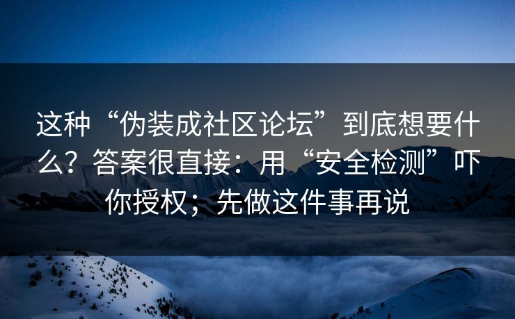 这种“伪装成社区论坛”到底想要什么？答案很直接：用“安全检测”吓你授权；先做这件事再说
