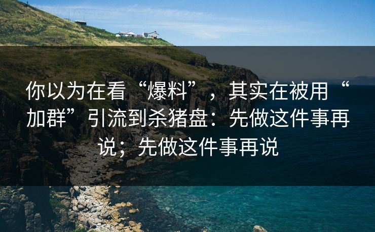 你以为在看“爆料”，其实在被用“加群”引流到杀猪盘：先做这件事再说；先做这件事再说