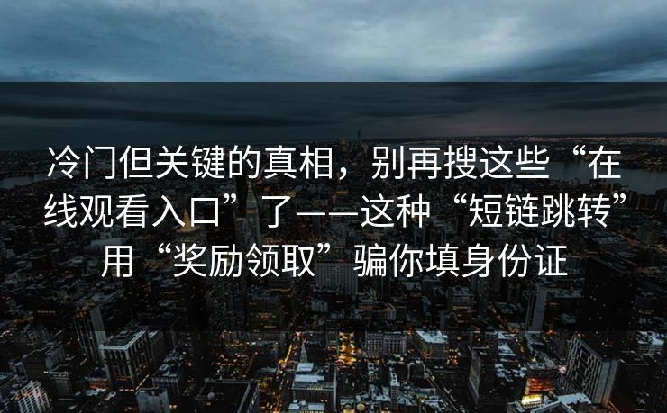 冷门但关键的真相，别再搜这些“在线观看入口”了——这种“短链跳转”用“奖励领取”骗你填身份证