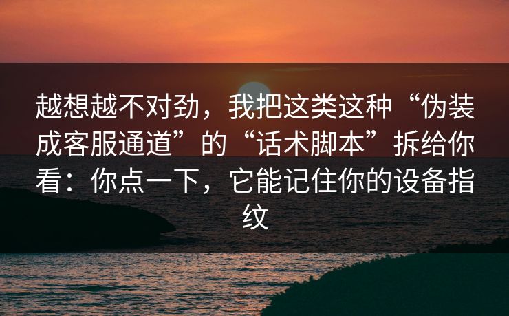 越想越不对劲，我把这类这种“伪装成客服通道”的“话术脚本”拆给你看：你点一下，它能记住你的设备指纹