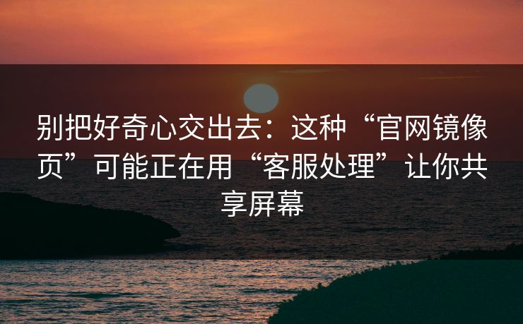 别把好奇心交出去：这种“官网镜像页”可能正在用“客服处理”让你共享屏幕