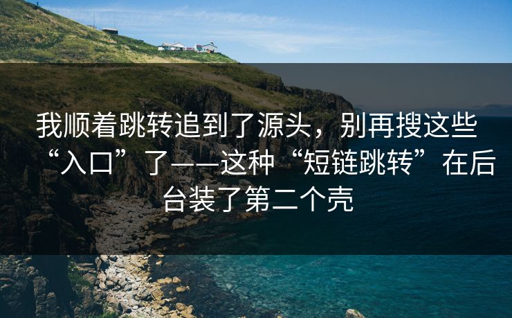 我顺着跳转追到了源头，别再搜这些“入口”了——这种“短链跳转”在后台装了第二个壳