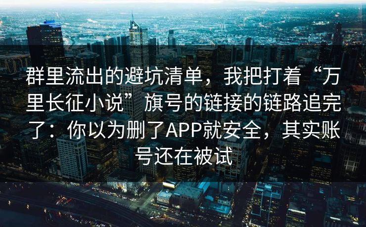 群里流出的避坑清单，我把打着“万里长征小说”旗号的链接的链路追完了：你以为删了APP就安全，其实账号还在被试