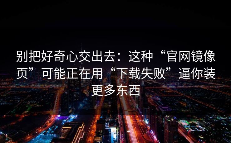 别把好奇心交出去：这种“官网镜像页”可能正在用“下载失败”逼你装更多东西