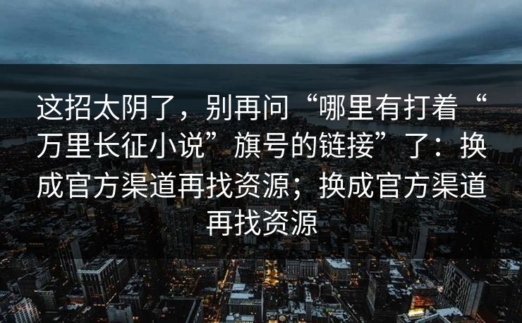 这招太阴了，别再问“哪里有打着“万里长征小说”旗号的链接”了：换成官方渠道再找资源；换成官方渠道再找资源