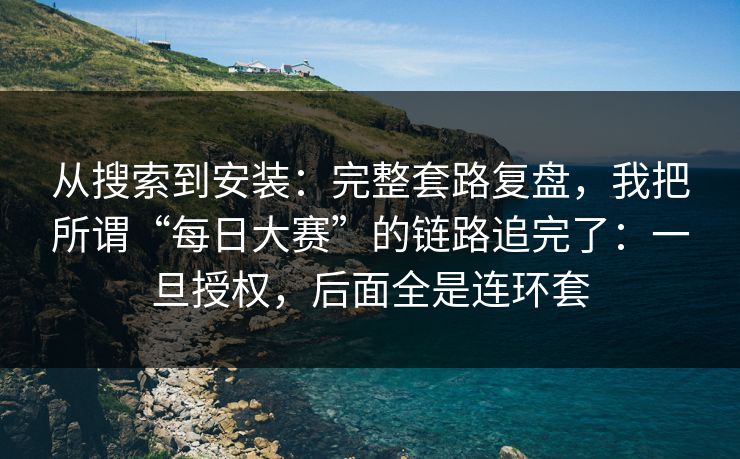 从搜索到安装：完整套路复盘，我把所谓“每日大赛”的链路追完了：一旦授权，后面全是连环套