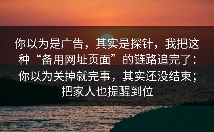 你以为是广告，其实是探针，我把这种“备用网址页面”的链路追完了：你以为关掉就完事，其实还没结束；把家人也提醒到位