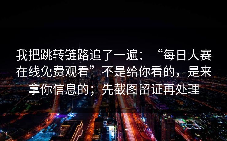 我把跳转链路追了一遍：“每日大赛在线免费观看”不是给你看的，是来拿你信息的；先截图留证再处理